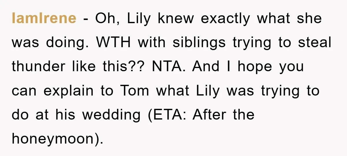 IamIrene - Oh, Lily knew exactly what she was doing. WTH with siblings trying to steal thunder like this?? NTA. And I hope you can explain to Tom what Lily...