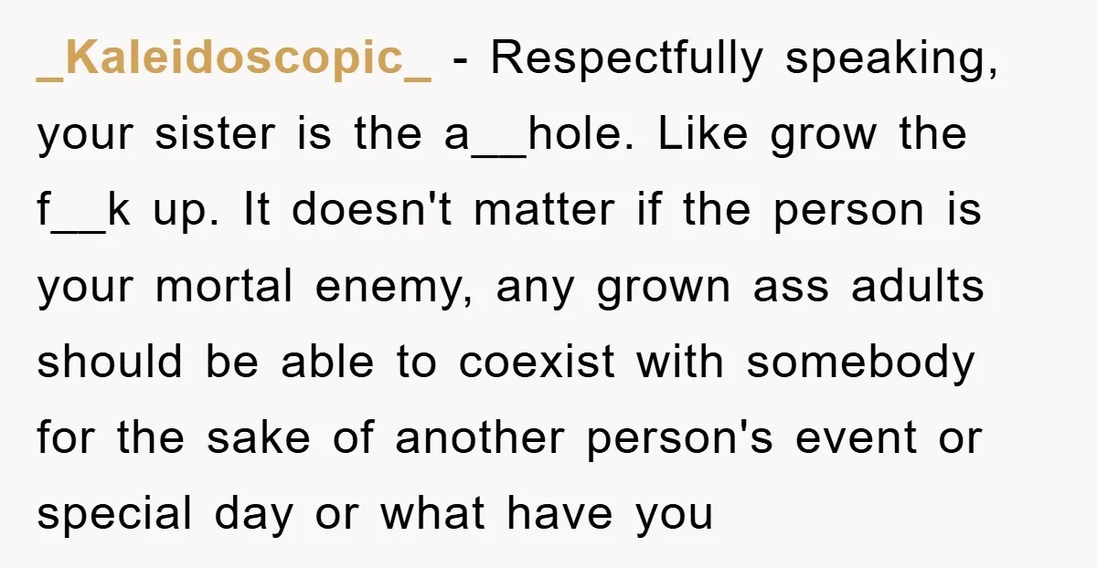 _Kaleidoscopic_ − Respectfully speaking, your sister is the a__hole. Like grow the f__k up. It doesn't matter if the person is your mortal enemy, any grown ass adults should be...