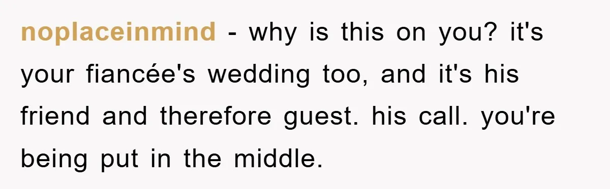 noplaceinmind − why is this on you? it's your fiancée's wedding too, and it's his friend and therefore guest. his call. you're being put in the middle.