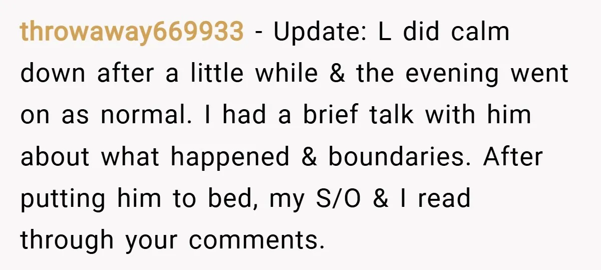 throwaway669933 − Update: L did calm down after a little while & the evening went on as normal. I had a brief talk with him about what happened & boundaries....