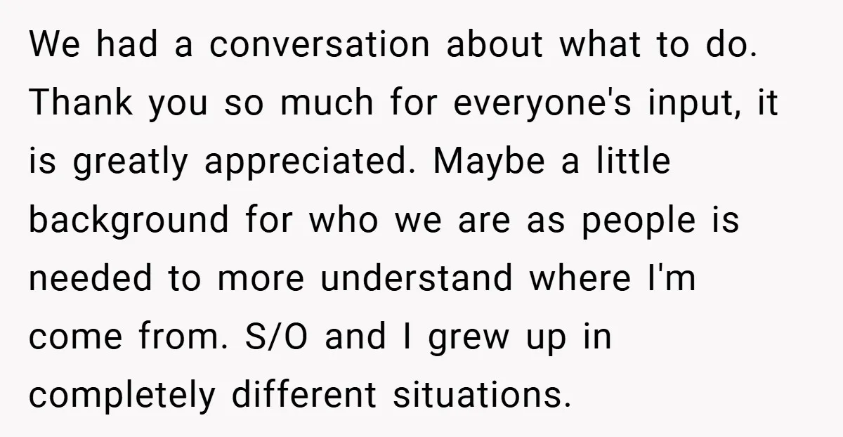 We had a conversation about what to do. Thank you so much for everyone's input, it is greatly appreciated. Maybe a little background for who we are as people is...