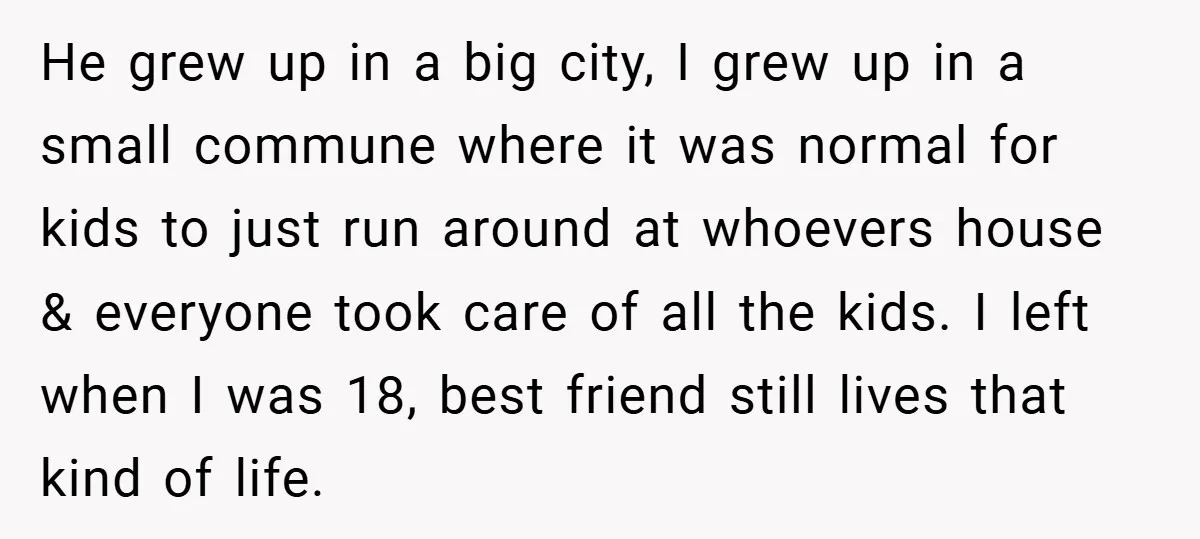 He grew up in a big city, I grew up in a small commune where it was normal for kids to just run around at whoevers house & everyone took...
