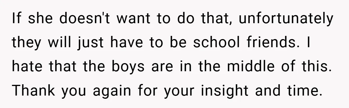 If she doesn't want to do that, unfortunately they will just have to be school friends. I hate that the boys are in the middle of this. Thank you again...