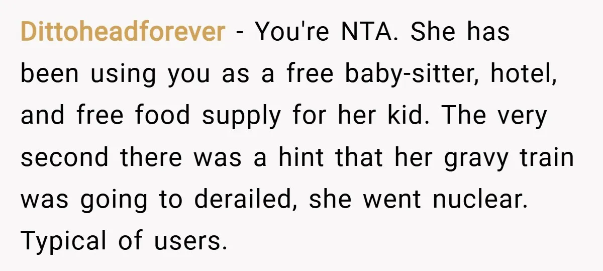 Dittoheadforever − You're NTA. She has been using you as a free baby-sitter, hotel, and free food supply for her kid. The very second there was a hint that her...
