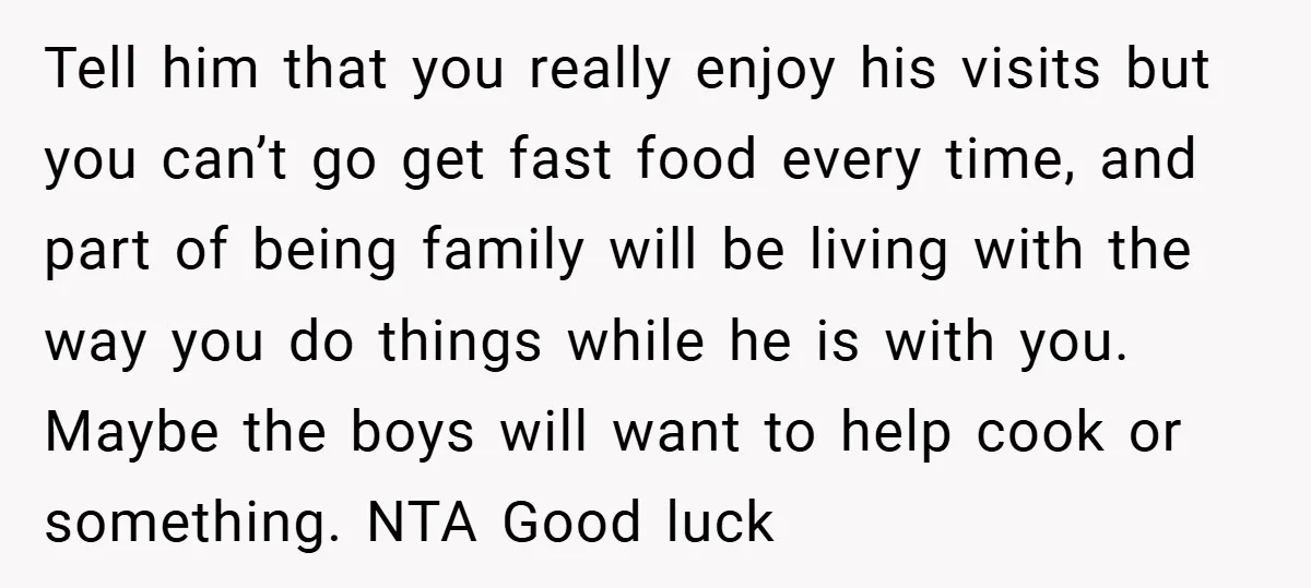 Tell him that you really enjoy his visits but you can’t go get fast food every time, and part of being family will be living with the way you do...