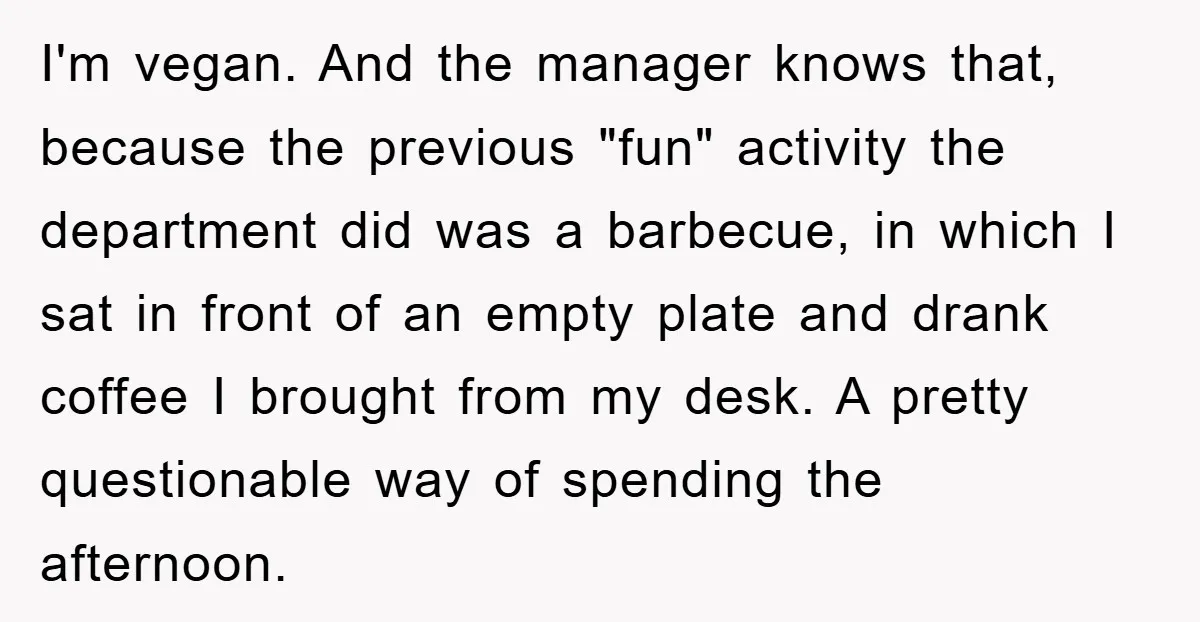 I'm vegan. And the manager knows that, because the previous "fun" activity the department did was a barbecue, in which I sat in front of an empty plate and drank...