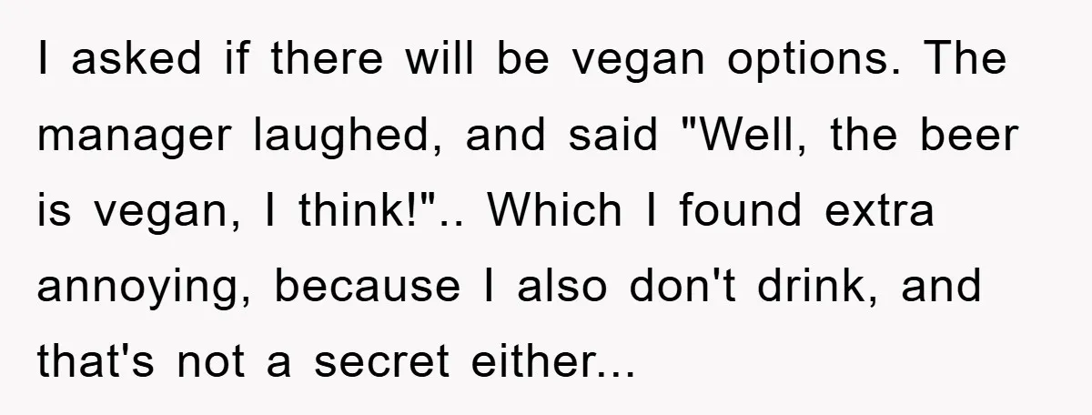 I asked if there will be vegan options. The manager laughed, and said "Well, the beer is vegan, I think!".. Which I found extra annoying, because I also don't drink,...