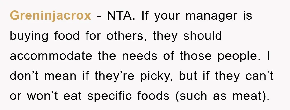 Greninjacrox − NTA. If your manager is buying food for others, they should accommodate the needs of those people. I don’t mean if they’re picky, but if they can’t or...