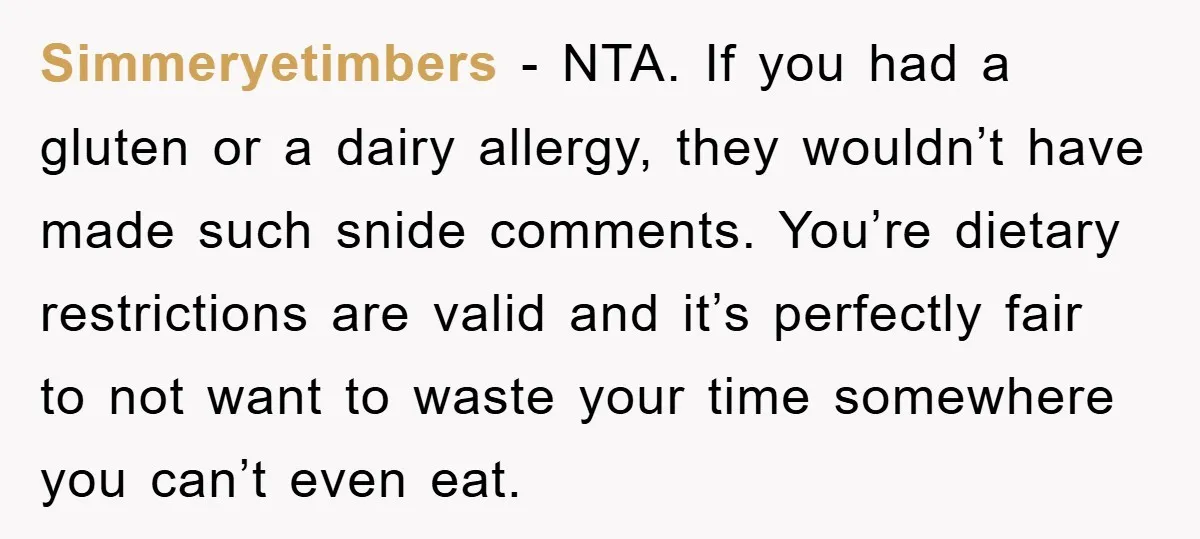 Simmeryetimbers − NTA. If you had a gluten or a dairy allergy, they wouldn’t have made such snide comments. You’re dietary restrictions are valid and it’s perfectly fair to not...