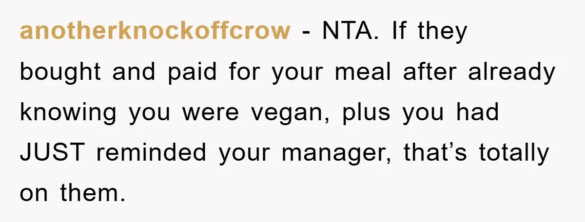 anotherknockoffcrow − NTA. If they bought and paid for your meal after already knowing you were vegan, plus you had JUST reminded your manager, that’s totally on them.