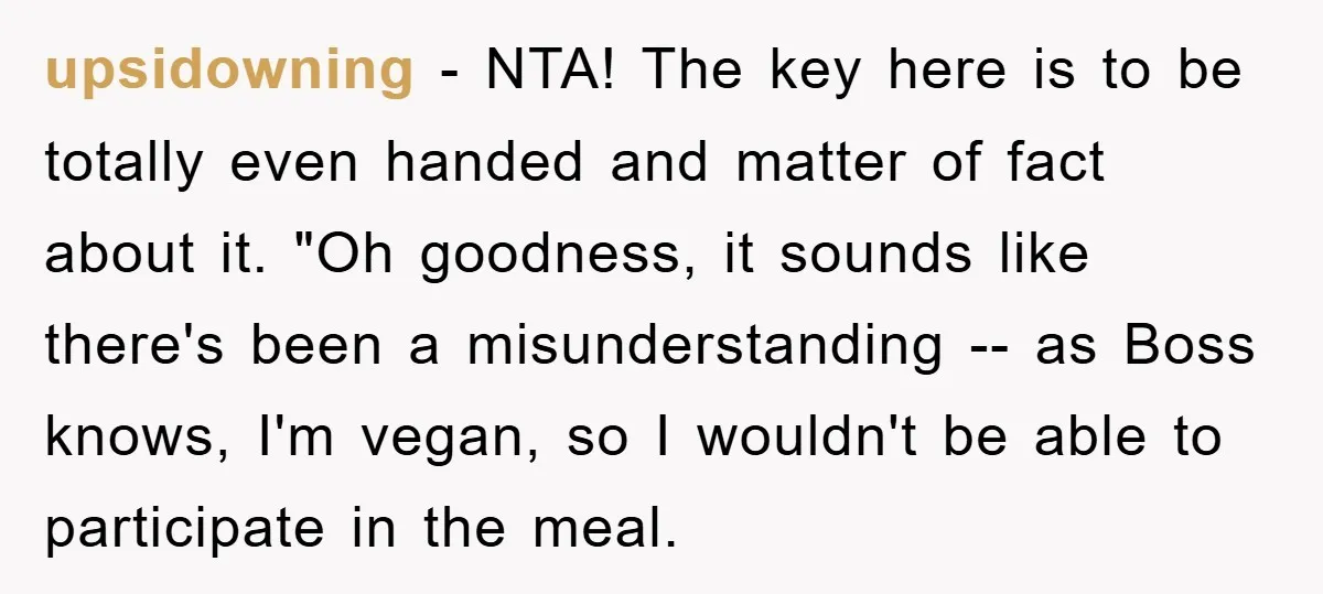 upsidowning − NTA! The key here is to be totally even handed and matter of fact about it. "Oh goodness, it sounds like there's been a misunderstanding -- as Boss...