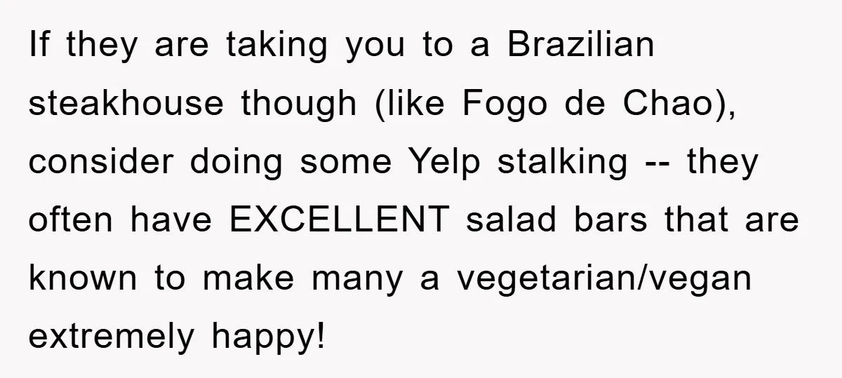 If they are taking you to a Brazilian steakhouse though (like Fogo de Chao), consider doing some Yelp stalking -- they often have EXCELLENT salad bars that are known to...