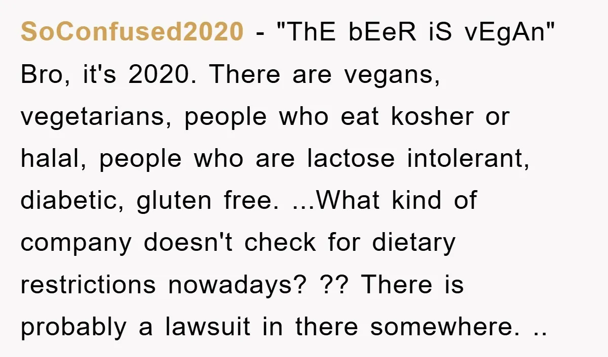 SoConfused2020 − "ThE bEeR iS vEgAn" Bro, it's 2020. There are vegans, vegetarians, people who eat kosher or halal, people who are lactose intolerant, diabetic, gluten free. ...What kind of...
