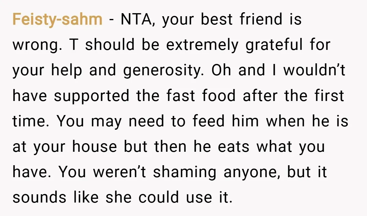 Feisty-sahm − NTA, your best friend is wrong. T should be extremely grateful for your help and generosity. Oh and I wouldn’t have supported the fast food after the first...