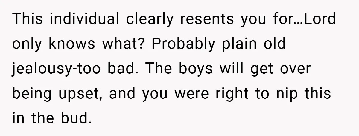 This individual clearly resents you for…Lord only knows what? Probably plain old jealousy-too bad. The boys will get over being upset, and you were right to nip this in the...