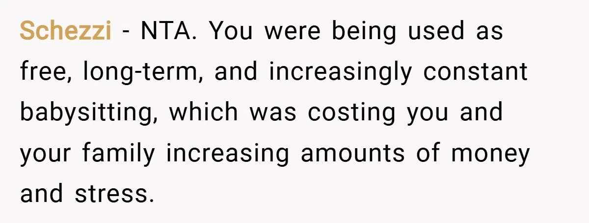 Schezzi − NTA. You were being used as free, long-term, and increasingly constant babysitting, which was costing you and your family increasing amounts of money and stress.