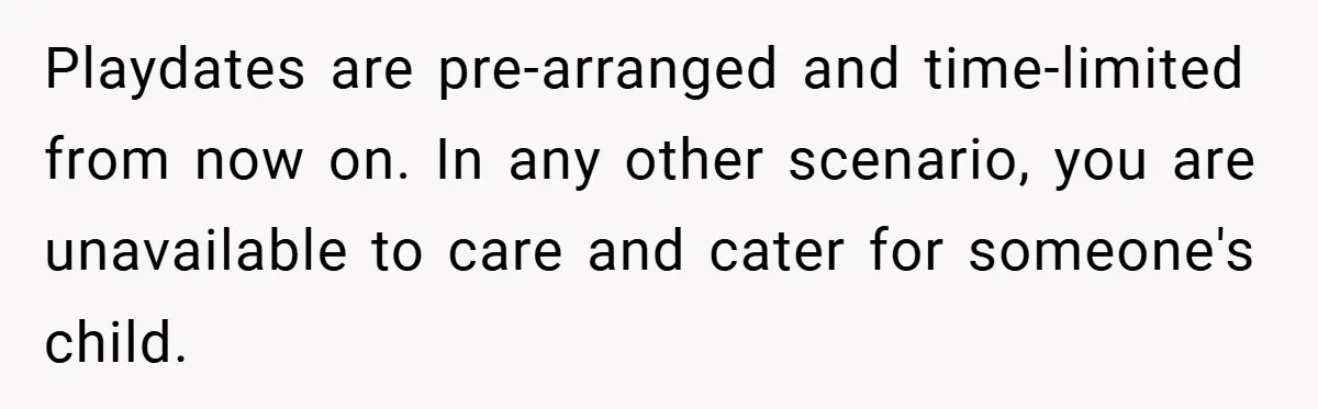 Playdates are pre-arranged and time-limited from now on. In any other scenario, you are unavailable to care and cater for someone's child.