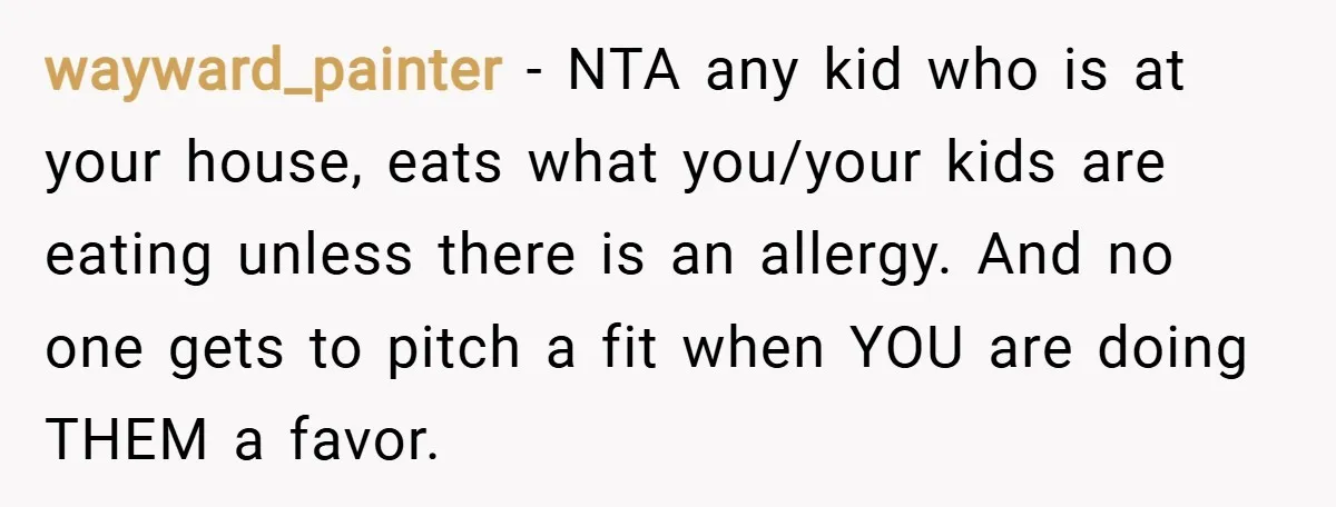 wayward_painter − NTA any kid who is at your house, eats what you/your kids are eating unless there is an allergy. And no one gets to pitch a fit when...