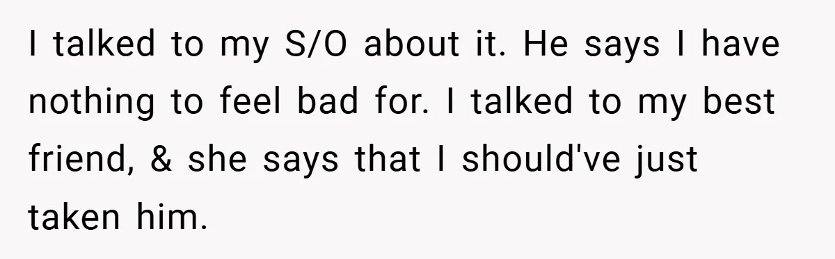 I talked to my S/O about it. He says I have nothing to feel bad for. I talked to my best friend, & she says that I should've just taken...