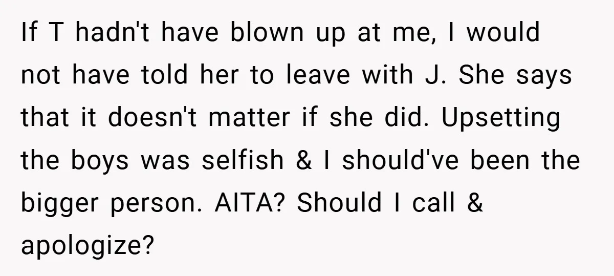 If T hadn't have blown up at me, I would not have told her to leave with J. She says that it doesn't matter if she did. Upsetting the boys...