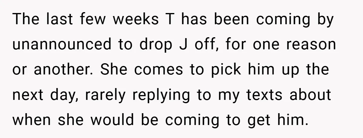 The last few weeks T has been coming by unannounced to drop J off, for one reason or another. She comes to pick him up the next day, rarely replying...