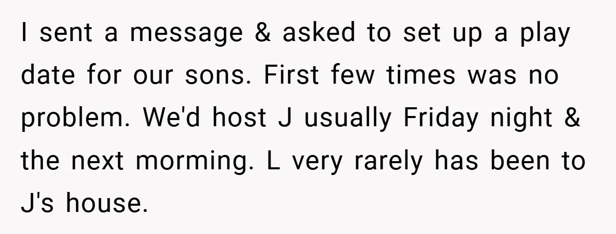 I sent a message & asked to set up a play date for our sons. First few times was no problem. We'd host J usually Friday night & the next...