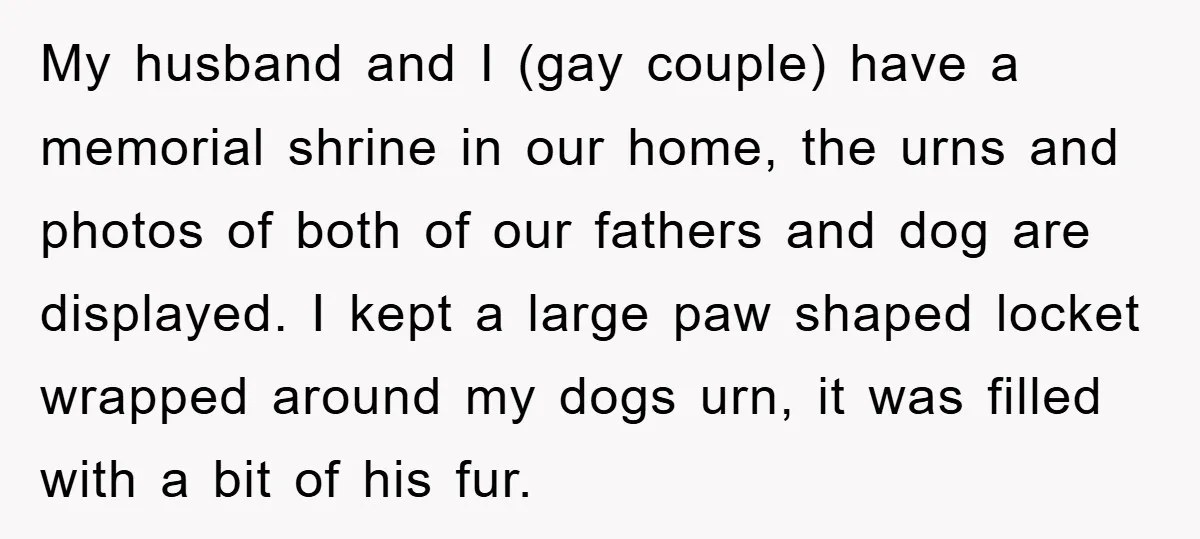 My husband and I (gay couple) have a memorial shrine in our home, the urns and photos of both of our fathers and dog are displayed. I kept a large...