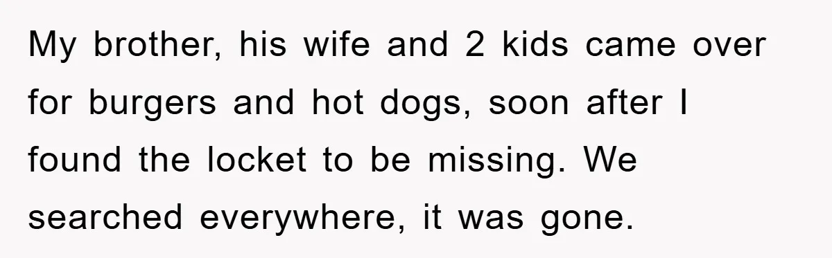 My brother, his wife and 2 kids came over for burgers and hot dogs, soon after I found the locket to be missing. We searched everywhere, it was gone.