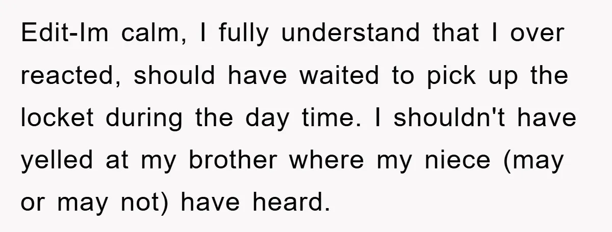 Edit-Im calm, I fully understand that I over reacted, should have waited to pick up the locket during the day time. I shouldn't have yelled at my brother where my...