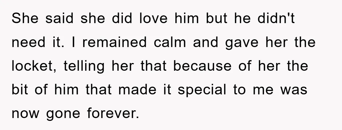 She said she did love him but he didn't need it. I remained calm and gave her the locket, telling her that because of her the bit of him that...