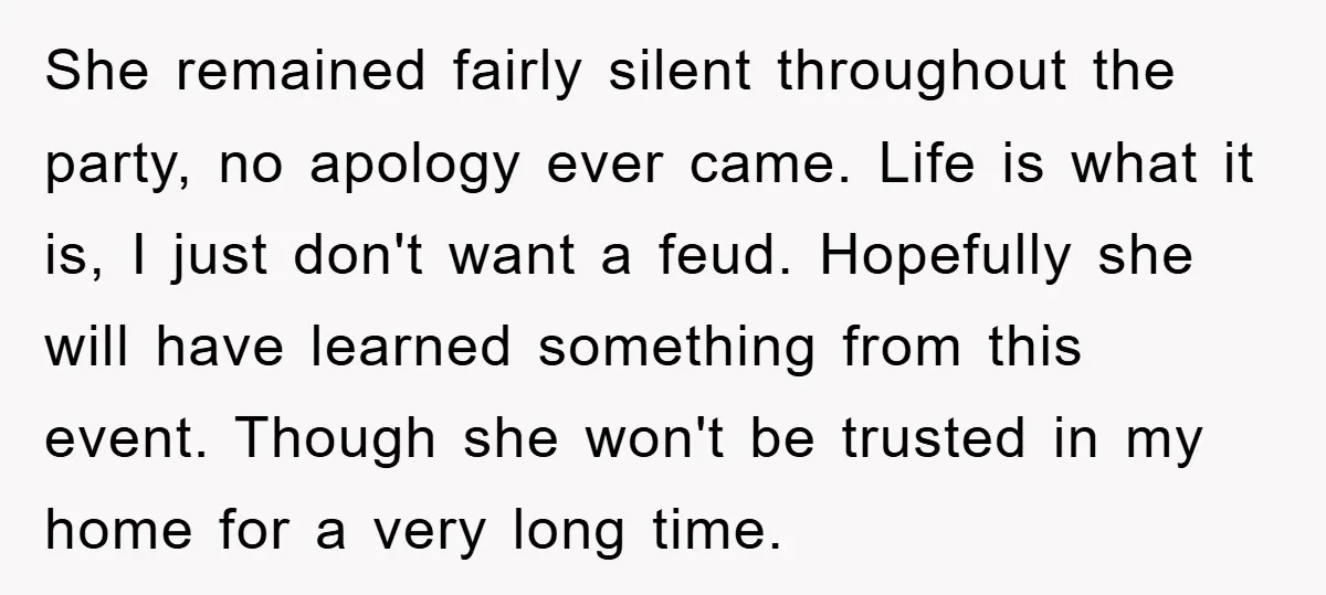 She remained fairly silent throughout the party, no apology ever came. Life is what it is, I just don't want a feud. Hopefully she will have learned something from this...