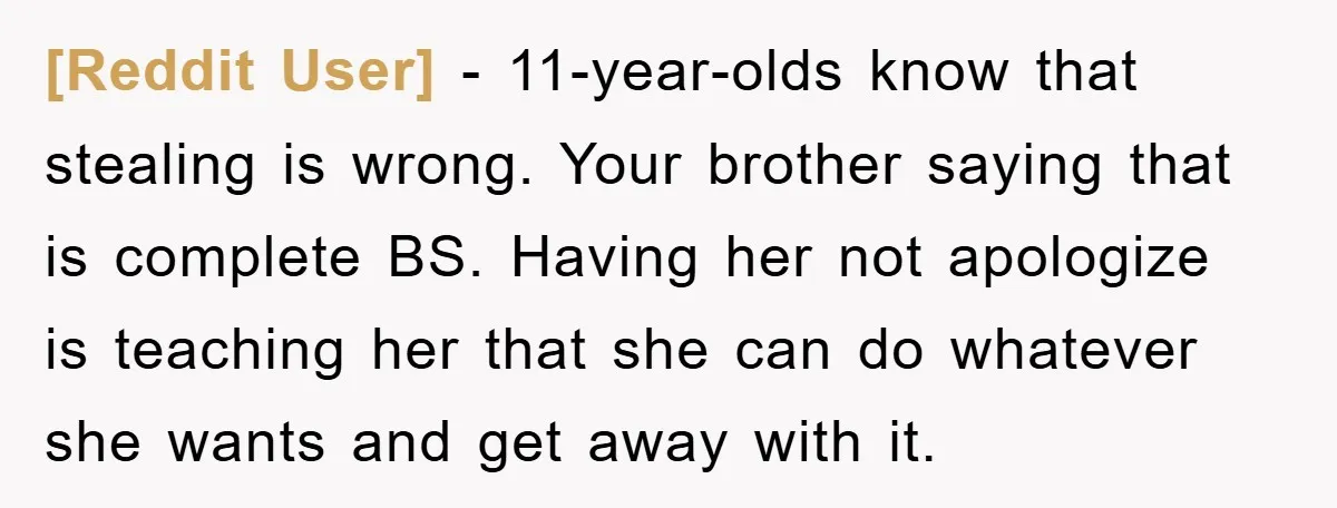 [Reddit User] − 11-year-olds know that stealing is wrong. Your brother saying that is complete BS. Having her not apologize is teaching her that she can do whatever she wants...