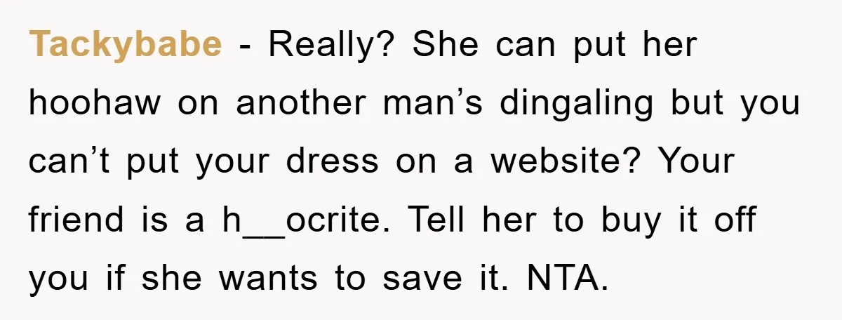 Tackybabe - Really? She can put her hoohaw on another man’s dingaling but you can’t put your dress on a website? Your friend is a h__ocrite. Tell her to buy...