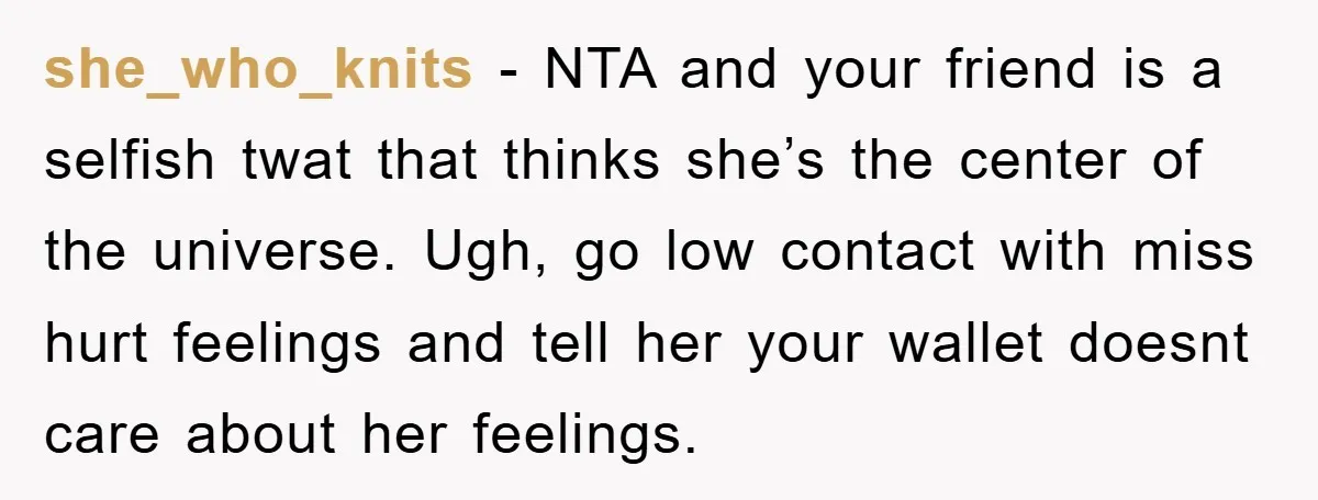 she_who_knits - NTA and your friend is a selfish twat that thinks she’s the center of the universe. Ugh, go low contact with miss hurt feelings and tell her your...