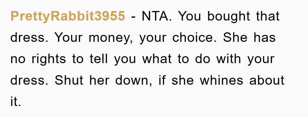 PrettyRabbit3955 - NTA. You bought that dress. Your money, your choice. She has no rights to tell you what to do with your dress. Shut her down, if she whines...