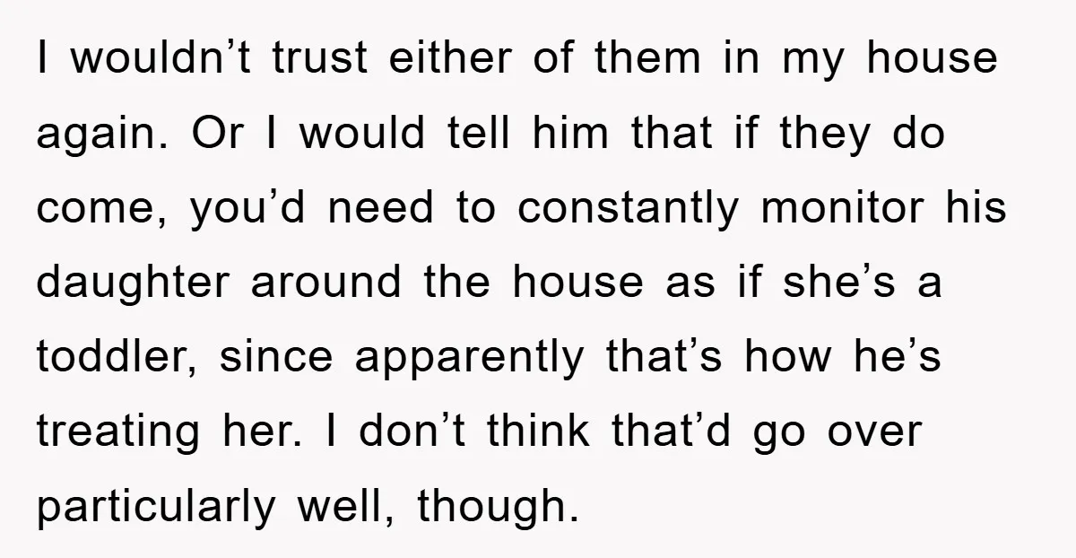 I wouldn’t trust either of them in my house again. Or I would tell him that if they do come, you’d need to constantly monitor his daughter around the house...