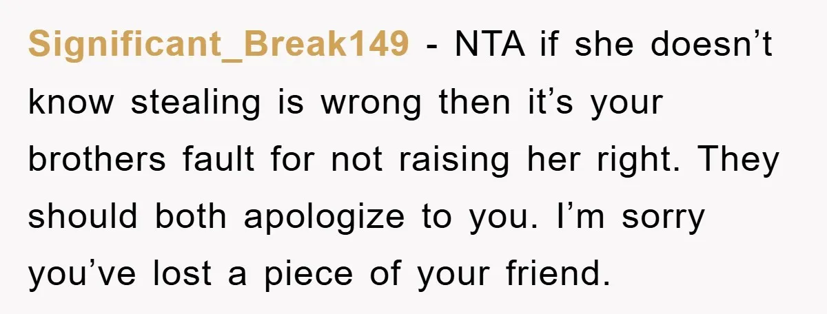 Significant_Break149 − NTA if she doesn’t know stealing is wrong then it’s your brothers fault for not raising her right. They should both apologize to you. I’m sorry you’ve lost...