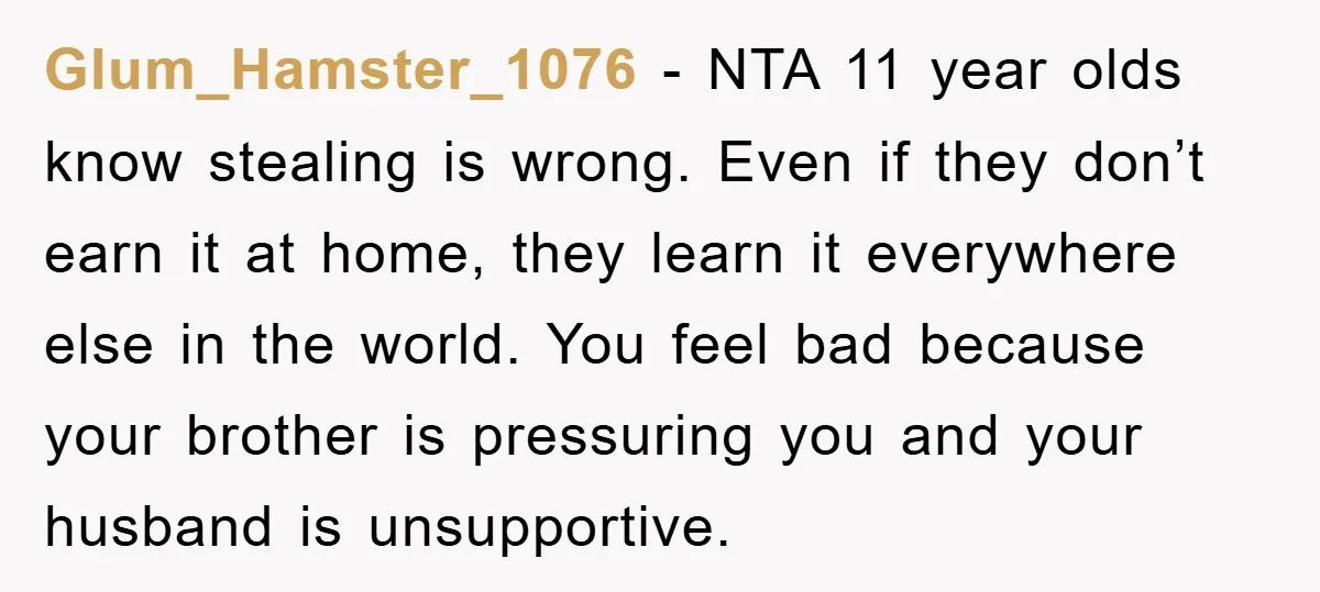 Glum_Hamster_1076 − NTA 11 year olds know stealing is wrong. Even if they don’t earn it at home, they learn it everywhere else in the world. You feel bad because...