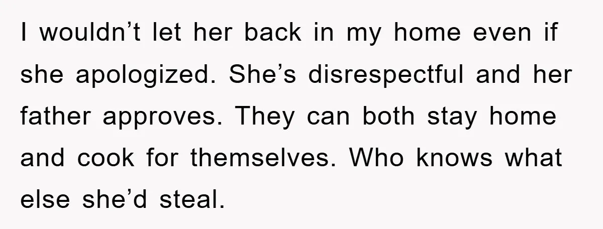 I wouldn’t let her back in my home even if she apologized. She’s disrespectful and her father approves. They can both stay home and cook for themselves. Who knows what...