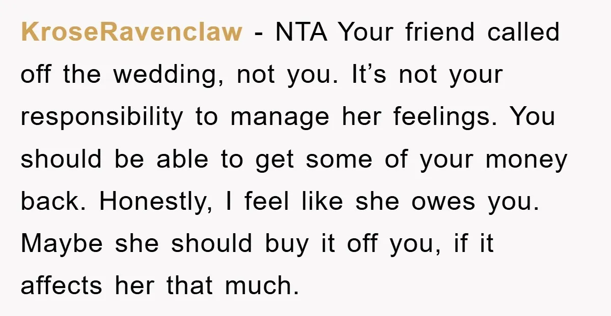 KroseRavenclaw - NTA Your friend called off the wedding, not you. It’s not your responsibility to manage her feelings. You should be able to get some of your money back....