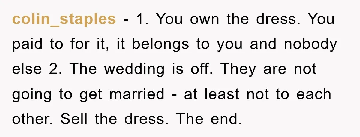 colin_staples - 1. You own the dress. You paid to for it, it belongs to you and nobody else 2. The wedding is off. They are not going to get...