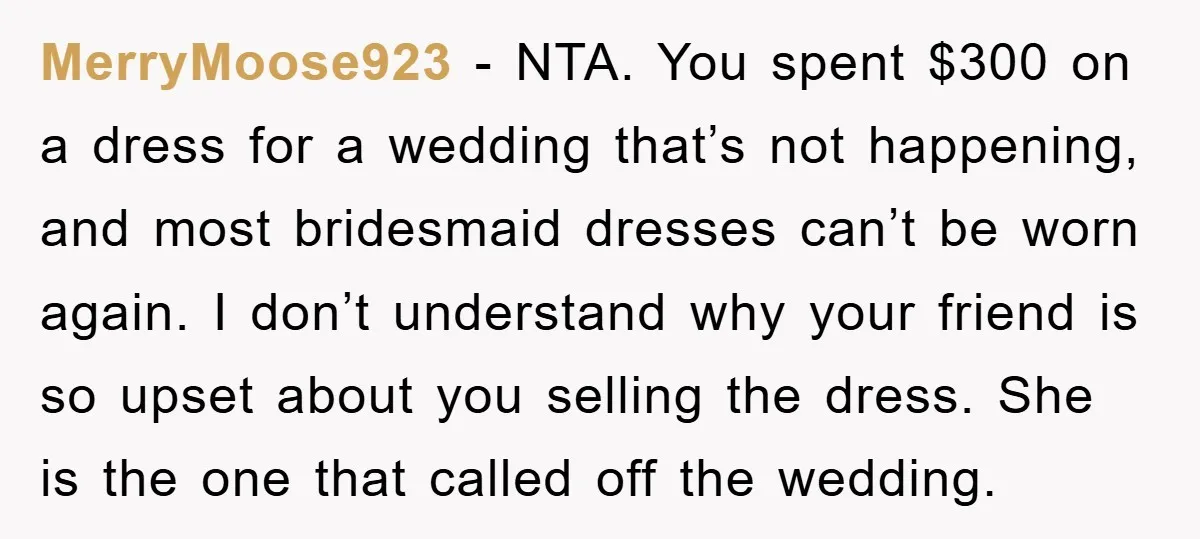 MerryMoose923 - NTA. You spent $300 on a dress for a wedding that’s not happening, and most bridesmaid dresses can’t be worn again. I don’t understand why your friend is...