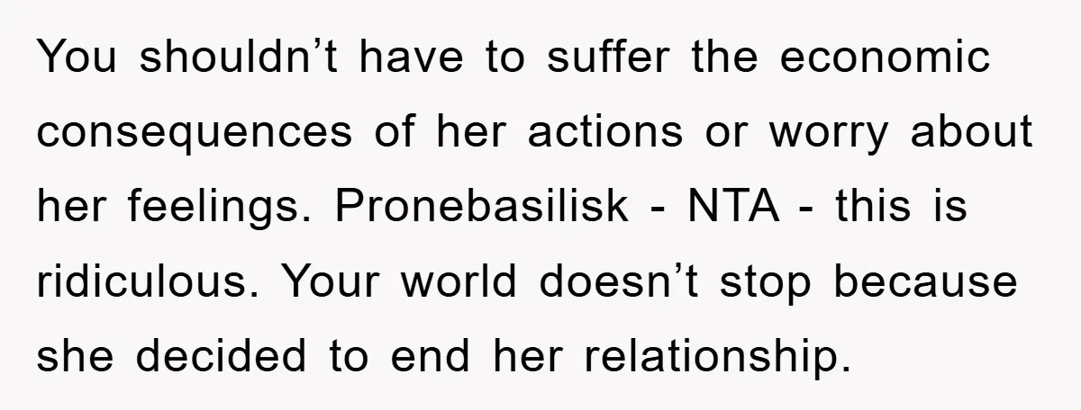 You shouldn’t have to suffer the economic consequences of her actions or worry about her feelings. Pronebasilisk - NTA - this is ridiculous. Your world doesn’t stop because she decided...