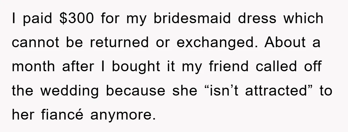 I paid $300 for my bridesmaid dress which cannot be returned or exchanged. About a month after I bought it my friend called off the wedding because she “isn’t attracted”...
