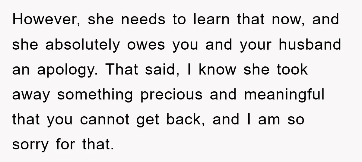 However, she needs to learn that now, and she absolutely owes you and your husband an apology. That said, I know she took away something precious and meaningful that you...