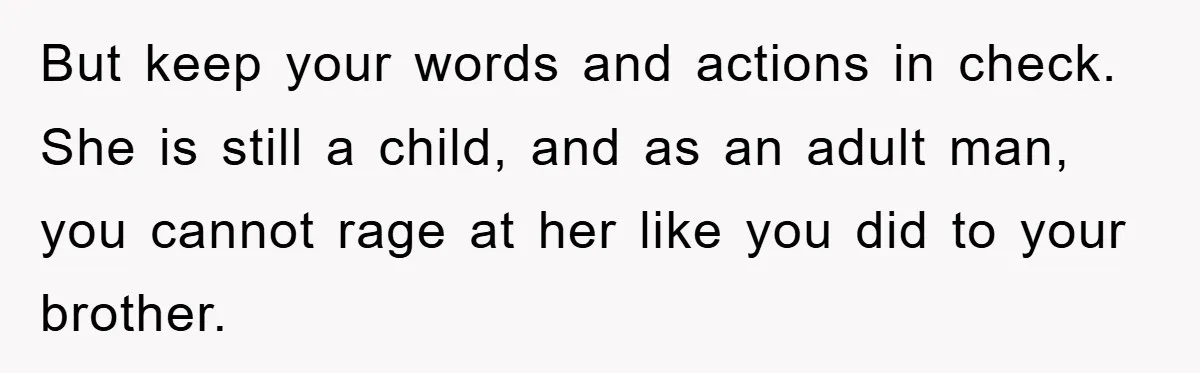 But keep your words and actions in check. She is still a child, and as an adult man, you cannot rage at her like you did to your brother.