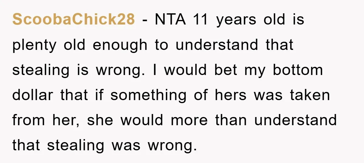 ScoobaChick28 − NTA 11 years old is plenty old enough to understand that stealing is wrong. I would bet my bottom dollar that if something of hers was taken from...