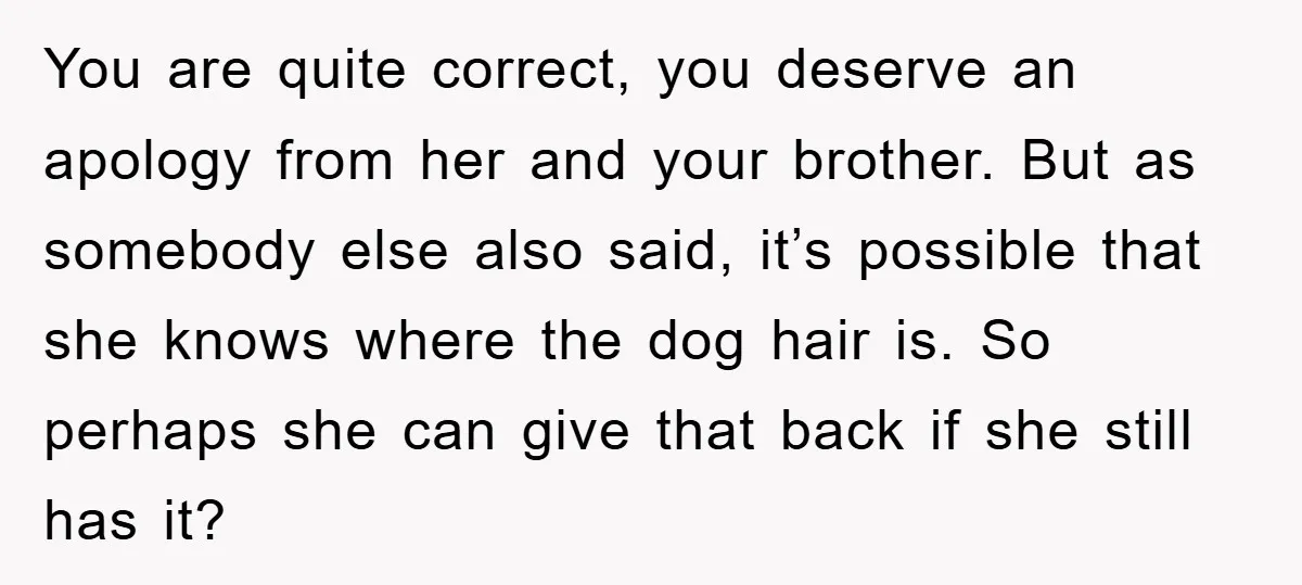 You are quite correct, you deserve an apology from her and your brother. But as somebody else also said, it’s possible that she knows where the dog hair is. So...