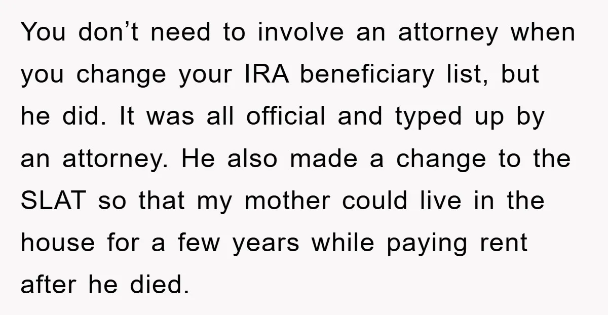 You don’t need to involve an attorney when you change your IRA beneficiary list, but he did. It was all official and typed up by an attorney. He also made...