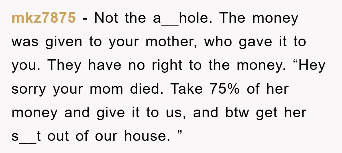 mkz7875 − Not the a__hole. The money was given to your mother, who gave it to you. They have no right to the money. “Hey sorry your mom died. Take...